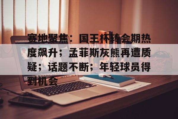 友博网页版 -赛地聚焦：国王杯转会期热度飙升；孟菲斯灰熊再遭质疑；话题不断；年轻球员得到机会(卡佩罗确认中场大将关键战必复出)