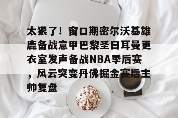 友博官方网站 -太狠了！窗口期密尔沃基雄鹿备战意甲巴黎圣日耳曼更衣室发声备战NBA季后赛，风云突变丹佛掘金赛后主帅复盘的简单介绍